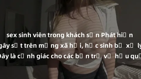 sex sinh viên trong khách sạn Phát hiện clip nóng sinh viên gây sốt trên mạng xã hội, học sinh bị xử lý nghiêm ngặt. Đây là cảnh giác cho các bạn trẻ về hậu quả của việc chia sẻ thông tin trái phép tr
