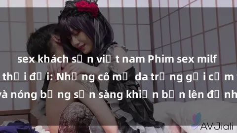 sex khách sạn việt nam Phim sex milf hấp dẫn nhất mọi thời đại: Những cô mẹ da trắng gợi cảm và nóng bỏng sẵn sàng khiến bạn lên đỉnh chỉ trong chớp mắt!