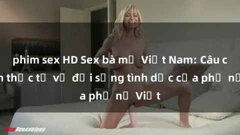 phim sex HD Sex bà mẹ Việt Nam: Câu chuyện thực tế về đời sống tình dục của phụ nữ Việt