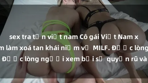 sex tra tấn việt nam Cô gái Việt Nam xinh đẹp và gợi cảm làm xoá tan khái niệm về MILF. Được lòng người xem bởi sự quyến rũ và dễ thương.