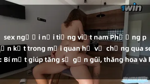 sex người nổi tiếng việt nam Phương pháp tăng cường gắn kết trong mối quan hệ vợ chồng qua sex: Bí mật giúp tăng sự gần gũi, thăng hoa và hạnh phúc cho cặp đôi