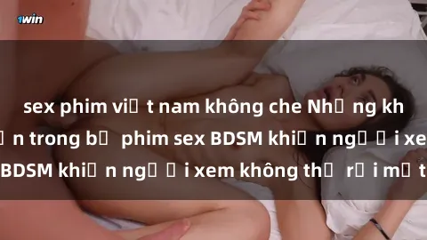 sex phim việt nam không che Những khoảnh khắc hấp dẫn trong bộ phim sex BDSM khiến người xem không thể rời mắt