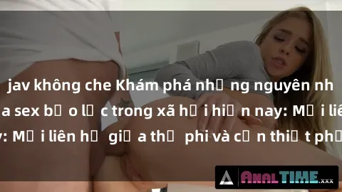 jav không che Khám phá những nguyên nhân và hậu quả của sex bạo lực trong xã hội hiện nay: Mối liên hệ giữa thị phi và cần thiết phải ngăn chặn.
