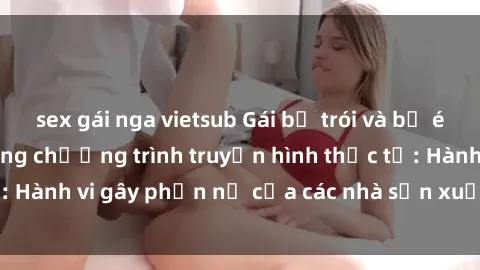 sex gái nga vietsub Gái bị trói và bị ép buộc làm tình trong chương trình truyền hình thực tế: Hành vi gây phẫn nộ của các nhà sản xuất và người xem.