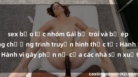 sex bạo lực nhóm Gái bị trói và bị ép buộc làm tình trong chương trình truyền hình thực tế: Hành vi gây phẫn nộ của các nhà sản xuất và người xem.