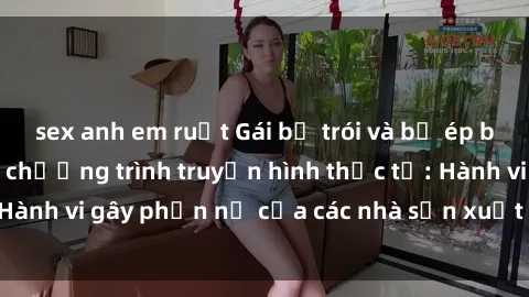 sex anh em ruột Gái bị trói và bị ép buộc làm tình trong chương trình truyền hình thực tế: Hành vi gây phẫn nộ của các nhà sản xuất và người xem.