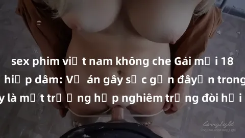 sex phim việt nam không che Gái mới 18 tuổi bị trói và bị hiếp dâm: Vụ án gây sốc gần đâyến trong cộng đồng. Đây là một trường hợp nghiêm trọng đòi hỏi sự can thiệp mạnh mẽ từ phía công lý.