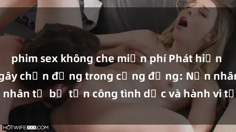 phim sex không che miễn phí Phát hiện vụ án bạo dâm sex gây chấn động trong cộng đồng: Nạn nhân tố bị tấn công tình dục và hành vi tệ hại được tiết lộ