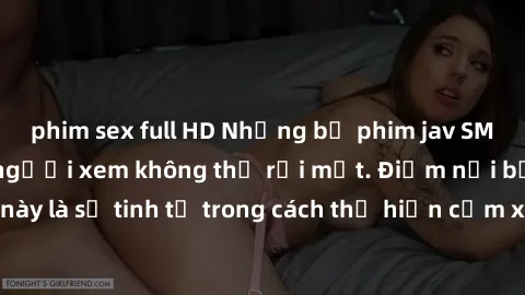phim sex full HD Những bộ phim jav SM không che khiến người xem không thể rời mắt. Điểm nổi bật của thể loại này là sự tinh tế trong cách thể hiện cảm xúc và sự hấp dẫn của những cảnh quay.