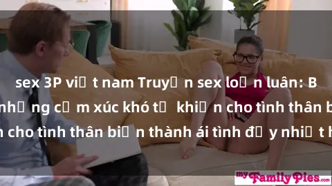 sex 3P việt nam Truyện sex loạn luân: Bí mật gia đình và những cảm xúc khó tả khiến cho tình thân biến thành ái tình đầy nhiệt huyết