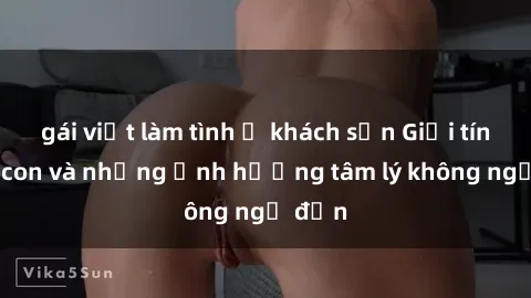 gái việt làm tình ở khách sạn Giới tính cha con và những ảnh hưởng tâm lý không ngờ đến