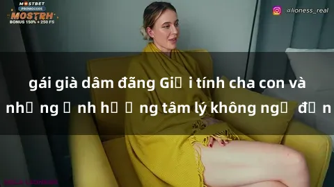 gái già dâm đãng Giới tính cha con và những ảnh hưởng tâm lý không ngờ đến