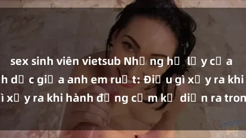 sex sinh viên vietsub Những hệ lụy của việc có quan hệ tình dục giữa anh em ruột: Điều gì xảy ra khi hành động cấm kỵ diễn ra trong gia đình?