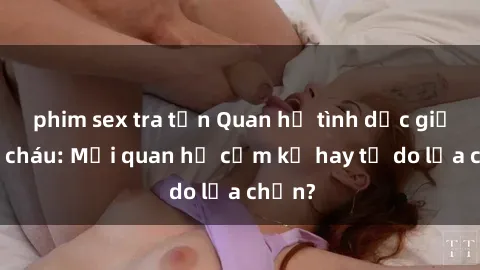 phim sex tra tấn Quan hệ tình dục giữa ông cháu: Mối quan hệ cấm kỵ hay tự do lựa chọn?