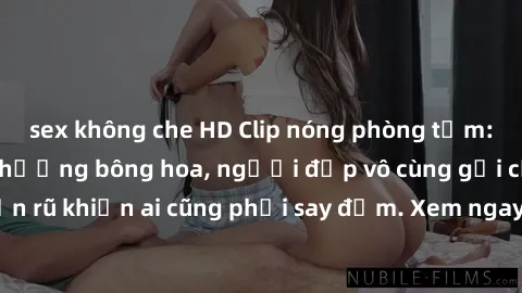 sex không che HD Clip nóng phòng tắm: Hít thở nồng nàn hương bông hoa, người đẹp vô cùng gợi cảm và quyến rũ khiến ai cũng phải say đắm. Xem ngay để trải nghiệm điều đặc biệt!