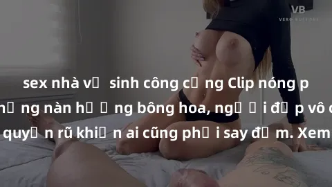 sex nhà vệ sinh công cộng Clip nóng phòng tắm: Hít thở nồng nàn hương bông hoa, người đẹp vô cùng gợi cảm và quyến rũ khiến ai cũng phải say đắm. Xem ngay để trải nghiệm điều đặc biệt!