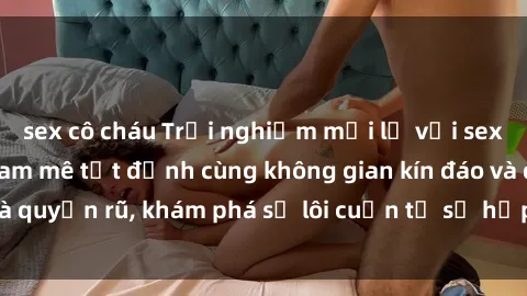sex cô cháu Trải nghiệm mới lạ với sex phòng thay đồ: Đam mê tột đỉnh cùng không gian kín đáo và quyến rũ, khám phá sự lôi cuốn từ sự hấp dẫn của nơi này.