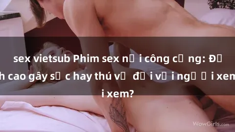 sex vietsub Phim sex nơi công cộng: Đỉnh cao gây sốc hay thú vị đối với người xem?