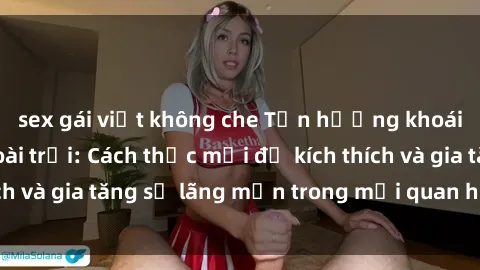 sex gái việt không che Tận hưởng khoái cảm với sex ngoài trời: Cách thức mới để kích thích và gia tăng sự lãng mạn trong mối quan hệ của bạn!