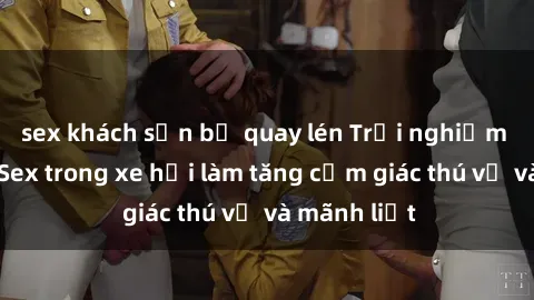 sex khách sạn bị quay lén Trải nghiệm hứa hẹn: Sex trong xe hơi làm tăng cảm giác thú vị và mãnh liệt