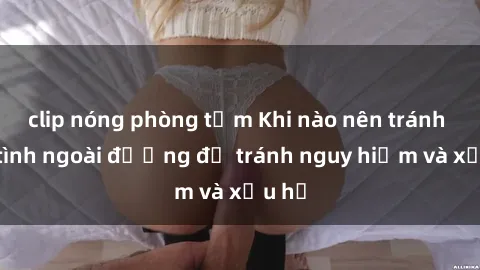 clip nóng phòng tắm Khi nào nên tránh làm tình ngoài đường để tránh nguy hiểm và xấu hổ