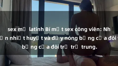 sex mỹ latinh Bí mật sex công viên: Những câu chuyện nhiệt huyết và đầy nóng bỏng của đôi trẻ trẻ trung.