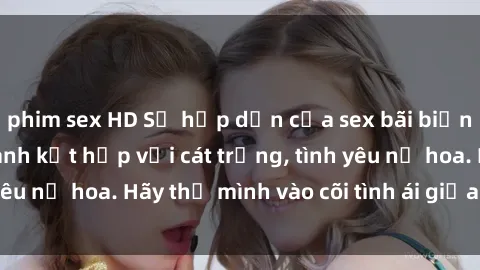 phim sex HD Sự hấp dẫn của sex bãi biển: Khi sóng biển xanh kết hợp với cát trắng, tình yêu nở hoa. Hãy thả mình vào cõi tình ái giữa sóng biển!