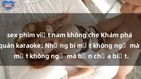 sex phim việt nam không che Khám phá thế giới sex ở quán karaoke: Những bí mật không ngờ mà bạn chưa biết.
