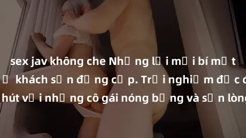 sex jav không che Những lời mời bí mật: Gái Việt làm tình ở khách sạn đẳng cấp. Trải nghiệm độc đáo và cuốn hút với những cô gái nóng bỏng và sẵn lòng thỏa mãn mọi nhu cầu của bạn.