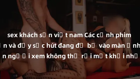 sex khách sạn việt nam Các cảnh phim sex bukkake hấp dẫn và đầy sức hút đang đổ bộ vào màn ảnh, khiến người xem không thể rời mắt khỏi những cảnh quay đầy kích thích.
