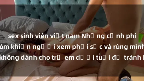 sex sinh viên việt nam Những cảnh phim sex bạo dâm nhóm khiến người xem phải sốc và rùng mình, không dành cho trẻ em dưới tuổi để tránh ảnh hưởng tiêu cực.