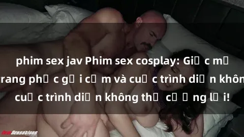 phim sex jav Phim sex cosplay: Giấc mơ  cùng những bộ trang phục gợi cảm và cuộc trình diễn không thể cưỡng lại!