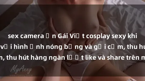 sex camera ẩn Gái Việt cosplay sexy khiến fan phát cuồng với hình ảnh nóng bỏng và gợi cảm, thu hút hàng ngàn lượt like và share trên mạng xã hội.