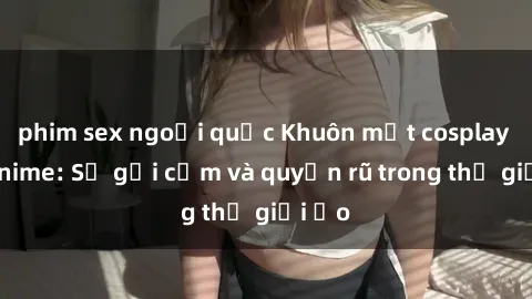 phim sex ngoại quốc Khuôn mặt cosplay sex anime: Sự gợi cảm và quyến rũ trong thế giới ảo