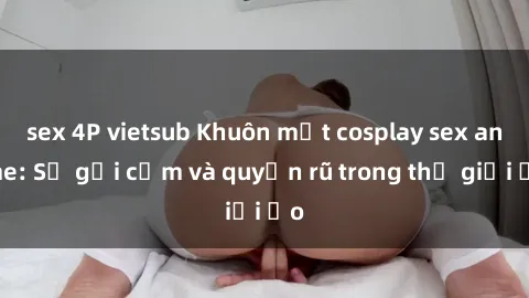 sex 4P vietsub Khuôn mặt cosplay sex anime: Sự gợi cảm và quyến rũ trong thế giới ảo