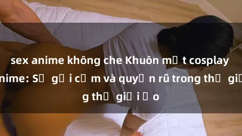 sex anime không che Khuôn mặt cosplay sex anime: Sự gợi cảm và quyến rũ trong thế giới ảo