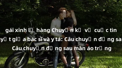 gái xinh lộ hàng Chuyện kể về cuộc tình đầy nhiệt huyết giữa bác sĩ và y tá: Câu chuyện đằng sau màn áo trắng