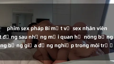 phim sex pháp Bí mật về sex nhân viên văn phòng: Sự thật đằng sau những mối quan hệ nóng bỏng giữa đồng nghiệp trong môi trường làm việc.