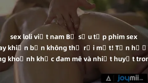 sex loli việt nam Bộ sưu tập phim sex Mỹ hot nhất năm nay khiến bạn không thể rời mắt! Tận hưởng những khoảnh khắc đam mê và nhiệt huyết trong các tác phẩm nóng bỏng này!