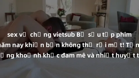 sex vợ chồng vietsub Bộ sưu tập phim sex Mỹ hot nhất năm nay khiến bạn không thể rời mắt! Tận hưởng những khoảnh khắc đam mê và nhiệt huyết trong các tác phẩm nóng bỏng này!