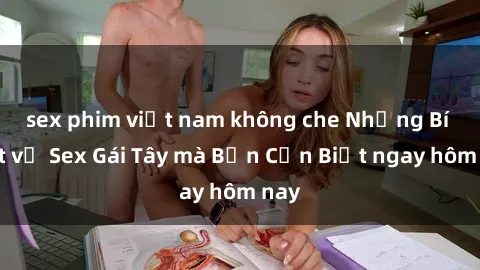 sex phim việt nam không che Những Bí Mật về Sex Gái Tây mà Bạn Cần Biết ngay hôm nay