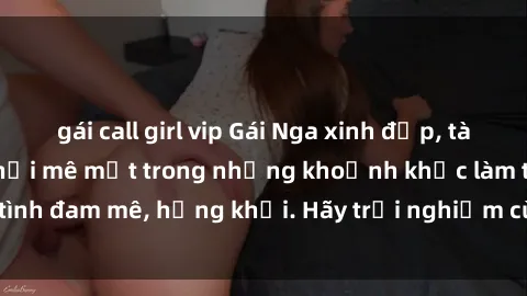 gái call girl vip Gái Nga xinh đẹp, tài năng khiến bạn phải mê mệt trong những khoảnh khắc làm tình đam mê, hứng khởi. Hãy trải nghiệm cùng họ ngay hôm nay!
