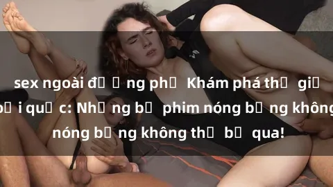 sex ngoài đường phố Khám phá thế giới phim sex ngoại quốc: Những bộ phim nóng bỏng không thể bỏ qua!
