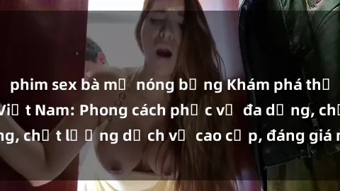 phim sex bà mẹ nóng bỏng Khám phá thế giới của gái gọi Việt Nam: Phong cách phục vụ đa dạng, chất lượng dịch vụ cao cấp, đáng giá mọi khoản chi phí