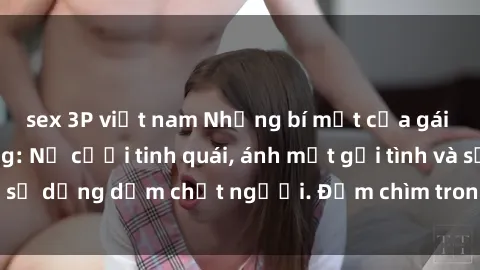 sex 3P việt nam Những bí mật của gái Việt Nam dâm đãng: Nụ cười tinh quái, ánh mắt gợi tình và sự dụng dẫm chết người. Đắm chìm trong vòng xoay đam mê!