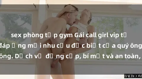 sex phòng tập gym Gái call girl vip tư vấn chuyên nghiệp, đáp ứng mọi nhu cầu đặc biệt của quý ông. Dịch vụ đẳng cấp, bí mật và an toàn, hãy tìm hiểu ngay!