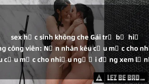 sex học sinh không che Gái trẻ bị hiếp dâm bạo lực trong công viên: Nạn nhân kêu cứu mặc cho nhiều người đứng xem lạnh lùng