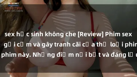 sex học sinh không che [Review] Phim sex loli: Đánh giá về sự gợi cảm và gây tranh cãi của thể loại phim này. Những điểm nổi bật và đáng lưu ý khi xem phim loli.