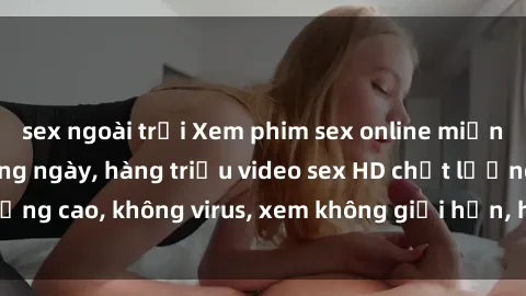 sex ngoài trời Xem phim sex online miễn phí, cập nhật hàng ngày, hàng triệu video sex HD chất lượng cao, không virus, xem không giới hạn, hoàn toàn miễn phí.