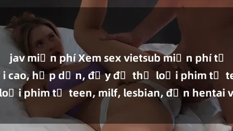 jav miễn phí Xem sex vietsub miễn phí tại nhà, độ phân giải cao, hấp dẫn, đầy đủ thể loại phim từ teen, milf, lesbian, đến hentai và jav.